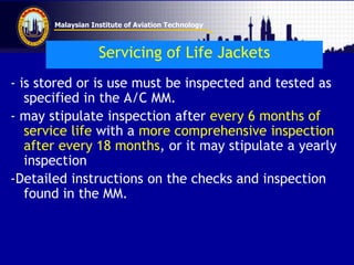 Malaysian Institute of Aviation Technology
Servicing of Life Jackets
- is stored or is use must be inspected and tested as
specified in the A/C MM.
- may stipulate inspection after every 6 months of
service life with a more comprehensive inspection
after every 18 months, or it may stipulate a yearly
inspection
-Detailed instructions on the checks and inspection
found in the MM.
 