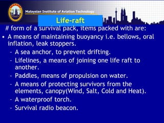 Malaysian Institute of Aviation Technology
Life-raft
# form of a survival pack, items packed with are:
• A means of maintaining buoyancy i.e. bellows, oral
inflation, leak stoppers.
– A sea anchor, to prevent drifting.
– Lifelines, a means of joining one life raft to
another.
– Paddles, means of propulsion on water.
– A means of protecting survivors from the
elements, canopy(Wind, Salt, Cold and Heat).
– A waterproof torch.
– Survival radio beacon.
 