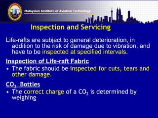 Malaysian Institute of Aviation Technology
Inspection and Servicing
Life-rafts are subject to general deterioration, in
addition to the risk of damage due to vibration, and
have to be inspected at specified intervals.
Inspection of Life-raft Fabric
• The fabric should be inspected for cuts, tears and
other damage.
CO2 Bottles
• The correct charge of a CO2 is determined by
weighing
 