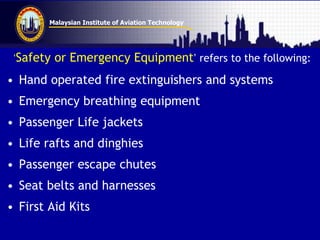 Malaysian Institute of Aviation Technology
„Safety or Emergency Equipment‟ refers to the following:
• Hand operated fire extinguishers and systems
• Emergency breathing equipment
• Passenger Life jackets
• Life rafts and dinghies
• Passenger escape chutes
• Seat belts and harnesses
• First Aid Kits
 