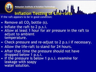Malaysian Institute of Aviation Technology
Inflation Testing of Life-rafts
If the raft appears to be in good condition:
• Remove all CO2 bottle (s).
• Inflate the raft to 2 p.s.i.
• Allow at least 1 hour for air pressure in the raft to
adjust to ambient
temperature.
• Check pressure and re-adjust to 2 p.s.i if necessary.
• Allow the life-raft to stand for 24 hours.
• After that time the pressure should not have
dropped below 1 p.s.i.
• If the pressure is below 1 p.s.i. examine for
leakage with soapy
water solution.
 