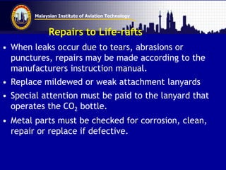 Malaysian Institute of Aviation Technology
Repairs to Life-rafts
• When leaks occur due to tears, abrasions or
punctures, repairs may be made according to the
manufacturers instruction manual.
• Replace mildewed or weak attachment lanyards
• Special attention must be paid to the lanyard that
operates the CO2 bottle.
• Metal parts must be checked for corrosion, clean,
repair or replace if defective.
 