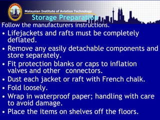 Malaysian Institute of Aviation Technology
Storage Preparation
Follow the manufacturers instructions.
• Lifejackets and rafts must be completely
deflated.
• Remove any easily detachable components and
store separately.
• Fit protection blanks or caps to inflation
valves and other connectors.
• Dust each jacket or raft with French chalk.
• Fold loosely.
• Wrap in waterproof paper; handling with care
to avoid damage.
• Place the items on shelves off the floors.
 