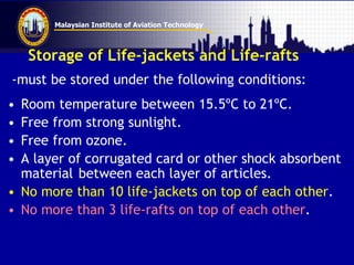 Malaysian Institute of Aviation Technology
Storage of Life-jackets and Life-rafts
-must be stored under the following conditions:
• Room temperature between 15.5ºC to 21ºC.
• Free from strong sunlight.
• Free from ozone.
• A layer of corrugated card or other shock absorbent
material between each layer of articles.
• No more than 10 life-jackets on top of each other.
• No more than 3 life-rafts on top of each other.
 