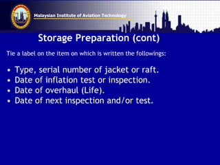 Malaysian Institute of Aviation Technology
Storage Preparation (cont)
Tie a label on the item on which is written the followings:
• Type, serial number of jacket or raft.
• Date of inflation test or inspection.
• Date of overhaul (Life).
• Date of next inspection and/or test.
 