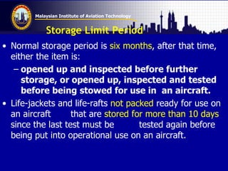 Malaysian Institute of Aviation Technology
Storage Limit Period
• Normal storage period is six months, after that time,
either the item is:
– opened up and inspected before further
storage, or opened up, inspected and tested
before being stowed for use in an aircraft.
• Life-jackets and life-rafts not packed ready for use on
an aircraft that are stored for more than 10 days
since the last test must be tested again before
being put into operational use on an aircraft.
 