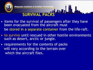Malaysian Institute of Aviation Technology
SURVIVAL PACKS
• items for the survival of passengers after they have
been evacuated from the aircraft must
be stored in a separate container from the life-raft.
• to survive until rescued in other hostile environments
such as desert, arctic or jungle.
• requirements for the contents of packs
will vary according to the terrain over
which the aircraft flies.
 