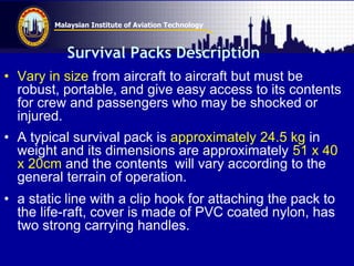 Malaysian Institute of Aviation Technology
Survival Packs Description
• Vary in size from aircraft to aircraft but must be
robust, portable, and give easy access to its contents
for crew and passengers who may be shocked or
injured.
• A typical survival pack is approximately 24.5 kg in
weight and its dimensions are approximately 51 x 40
x 20cm and the contents will vary according to the
general terrain of operation.
• a static line with a clip hook for attaching the pack to
the life-raft, cover is made of PVC coated nylon, has
two strong carrying handles.
 