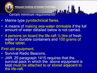 Malaysian Institute of Aviation Technology
Certain minimum requirements:
• Marine type pyrotechnical flares.
• A means of making sea-water drinkable if the full
amount of water detailed below is not carried.
• 4 persons on board the life-raft ½ litre of fresh
water in durable containers and 100 grams of
toffee tablet.
First aid equipment.
• Survival Radio Beacons.
• JAR. 25 paragraph 1415 requires that the
survival pack in which the above equipment is
kept must be attached to or stored adjacent to
the life-raft.
 