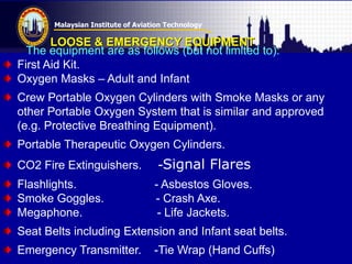 Malaysian Institute of Aviation Technology
LOOSE & EMERGENCY EQUIPMENT
The equipment are as follows (but not limited to):
First Aid Kit.
Oxygen Masks – Adult and Infant
Crew Portable Oxygen Cylinders with Smoke Masks or any
other Portable Oxygen System that is similar and approved
(e.g. Protective Breathing Equipment).
Portable Therapeutic Oxygen Cylinders.
CO2 Fire Extinguishers. -Signal Flares
Flashlights. - Asbestos Gloves.
Smoke Goggles. - Crash Axe.
Megaphone. - Life Jackets.
Seat Belts including Extension and Infant seat belts.
Emergency Transmitter. -Tie Wrap (Hand Cuffs)
 