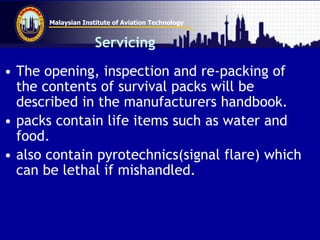 Malaysian Institute of Aviation Technology
Servicing
• The opening, inspection and re-packing of
the contents of survival packs will be
described in the manufacturers handbook.
• packs contain life items such as water and
food.
• also contain pyrotechnics(signal flare) which
can be lethal if mishandled.
 
