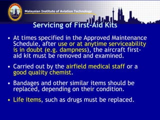 Malaysian Institute of Aviation Technology
Servicing of First-Aid Kits
• At times specified in the Approved Maintenance
Schedule, after use or at anytime serviceability
is in doubt (e.g. dampness), the aircraft first-
aid kit must be removed and examined.
• Carried out by the airfield medical staff or a
good quality chemist.
• Bandages and other similar items should be
replaced, depending on their condition.
• Life items, such as drugs must be replaced.
 