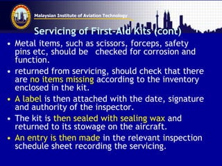 Malaysian Institute of Aviation Technology
Servicing of First-Aid Kits (cont)
• Metal items, such as scissors, forceps, safety
pins etc, should be checked for corrosion and
function.
• returned from servicing, should check that there
are no items missing according to the inventory
enclosed in the kit.
• A label is then attached with the date, signature
and authority of the inspector.
• The kit is then sealed with sealing wax and
returned to its stowage on the aircraft.
• An entry is then made in the relevant inspection
schedule sheet recording the servicing.
 