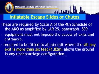 Malaysian Institute of Aviation Technology
Inflatable Escape Slides or Chutes
These are required by Scale A of the 4th Schedule of
the ANO as amplified by JAR 25, paragraph. 809.
- equipment must not impede the access of exits and
entrances.
- required to be fitted to all aircraft where the sill any
exit is more than six feet (1.82m) above the ground
in any undercarriage configuration.
 