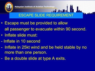 Malaysian Institute of Aviation Technology
ESCAPE SLIDE REQUIREMENT
• Escape must be provided to allow
all passenger to evacuate within 90 second.
• Inflate slide must:
- Inflate in 10 second
- Inflate in 25kt wind and be held stable by no
more than one person.
- Be a double slide at type A exits.
 