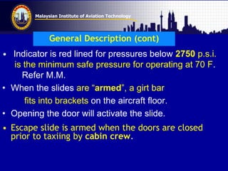 Malaysian Institute of Aviation Technology
General Description (cont)
• Indicator is red lined for pressures below 2750 p.s.i.
is the minimum safe pressure for operating at 70 F.
Refer M.M.
• When the slides are “armed”, a girt bar
fits into brackets on the aircraft floor.
• Opening the door will activate the slide.
• Escape slide is armed when the doors are closed
prior to taxiing by cabin crew.
 