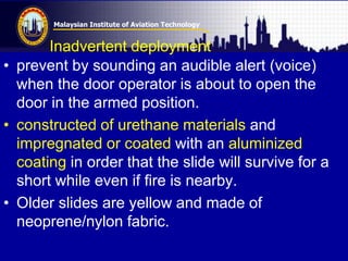 Malaysian Institute of Aviation Technology
Inadvertent deployment
• prevent by sounding an audible alert (voice)
when the door operator is about to open the
door in the armed position.
• constructed of urethane materials and
impregnated or coated with an aluminized
coating in order that the slide will survive for a
short while even if fire is nearby.
• Older slides are yellow and made of
neoprene/nylon fabric.
 
