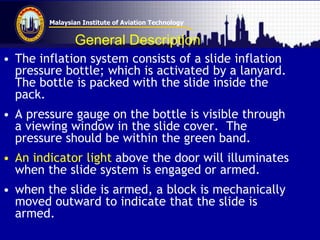 Malaysian Institute of Aviation Technology
General Description
• The inflation system consists of a slide inflation
pressure bottle; which is activated by a lanyard.
The bottle is packed with the slide inside the
pack.
• A pressure gauge on the bottle is visible through
a viewing window in the slide cover. The
pressure should be within the green band.
• An indicator light above the door will illuminates
when the slide system is engaged or armed.
• when the slide is armed, a block is mechanically
moved outward to indicate that the slide is
armed.
 