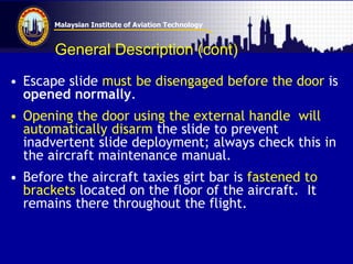 Malaysian Institute of Aviation Technology
General Description (cont)
• Escape slide must be disengaged before the door is
opened normally.
• Opening the door using the external handle will
automatically disarm the slide to prevent
inadvertent slide deployment; always check this in
the aircraft maintenance manual.
• Before the aircraft taxies girt bar is fastened to
brackets located on the floor of the aircraft. It
remains there throughout the flight.
 