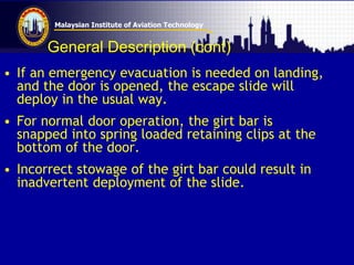 Malaysian Institute of Aviation Technology
General Description (cont)
• If an emergency evacuation is needed on landing,
and the door is opened, the escape slide will
deploy in the usual way.
• For normal door operation, the girt bar is
snapped into spring loaded retaining clips at the
bottom of the door.
• Incorrect stowage of the girt bar could result in
inadvertent deployment of the slide.
 