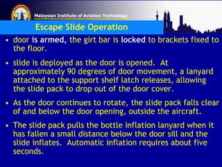 Malaysian Institute of Aviation Technology
Escape Slide Operation
• door is armed, the girt bar is locked to brackets fixed to
the floor.
• slide is deployed as the door is opened. At
approximately 90 degrees of door movement, a lanyard
attached to the support shelf latch releases, allowing
the slide pack to drop out of the door cover.
• As the door continues to rotate, the slide pack falls clear
of and below the door opening, outside the aircraft.
• The slide pack pulls the bottle inflation lanyard when it
has fallen a small distance below the door sill and the
slide inflates. Automatic inflation requires about five
seconds.
 