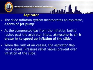 Malaysian Institute of Aviation Technology
Aspirator
• The slide inflation system incorporates an aspirator,
a form of jet pump.
• As the compressed gas from the inflation bottle
rushes past the aspirator inlets, atmospheric air is
drawn in to speed up inflation of the slide.
• When the rush of air ceases, the aspirator flap
valve closes. Pressure relief valves prevent over
inflation of the slide.
 