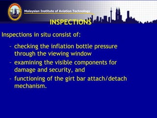 Malaysian Institute of Aviation Technology
INSPECTIONS
Inspections in situ consist of:
– checking the inflation bottle pressure
through the viewing window
– examining the visible components for
damage and security, and
– functioning of the girt bar attach/detach
mechanism.
 