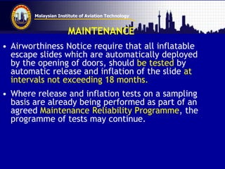 Malaysian Institute of Aviation Technology
MAINTENANCE
• Airworthiness Notice require that all inflatable
escape slides which are automatically deployed
by the opening of doors, should be tested by
automatic release and inflation of the slide at
intervals not exceeding 18 months.
• Where release and inflation tests on a sampling
basis are already being performed as part of an
agreed Maintenance Reliability Programme, the
programme of tests may continue.
 