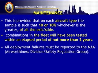 Malaysian Institute of Aviation Technology
MAINTENANCE
• This is provided that on each aircraft type the
sample is such that 10 or 10% whichever is the
greater, of all the exit/slide.
• combinations in the fleet will have been tested
within an elapsed period of not more than 2 years.
• All deployment failures must be reported to the NAA
(Airworthiness Division/Safety Regulation Group).
 