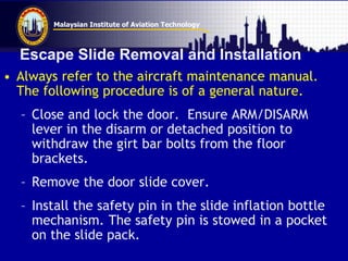Malaysian Institute of Aviation Technology
Escape Slide Removal and Installation
• Always refer to the aircraft maintenance manual.
The following procedure is of a general nature.
– Close and lock the door. Ensure ARM/DISARM
lever in the disarm or detached position to
withdraw the girt bar bolts from the floor
brackets.
– Remove the door slide cover.
– Install the safety pin in the slide inflation bottle
mechanism. The safety pin is stowed in a pocket
on the slide pack.
 