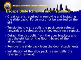 Malaysian Institute of Aviation Technology
Escape Slide Removal and Installation
– Great care is required in removing and installing
the slide pack. Force must not be exerted on the
girt.
– Tensioning the girt pulls the pack cover release
lanyards and releases the slide, requiring a repack.
– Detach the girt bolts from the door brackets and
rest the girt bar on the floor inboard of the
attachments
– Remove the slide pack from the door attachments
– Installation of the slide pack is essentially the
reverse of removal.
 