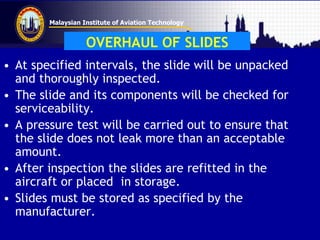 Malaysian Institute of Aviation Technology
OVERHAUL OF SLIDES
• At specified intervals, the slide will be unpacked
and thoroughly inspected.
• The slide and its components will be checked for
serviceability.
• A pressure test will be carried out to ensure that
the slide does not leak more than an acceptable
amount.
• After inspection the slides are refitted in the
aircraft or placed in storage.
• Slides must be stored as specified by the
manufacturer.
 