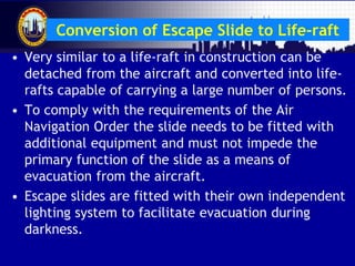 Malaysian Institute of Aviation Technology
Conversion of Escape Slide to Life-raft
• Very similar to a life-raft in construction can be
detached from the aircraft and converted into life-
rafts capable of carrying a large number of persons.
• To comply with the requirements of the Air
Navigation Order the slide needs to be fitted with
additional equipment and must not impede the
primary function of the slide as a means of
evacuation from the aircraft.
• Escape slides are fitted with their own independent
lighting system to facilitate evacuation during
darkness.
 