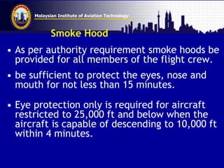 Malaysian Institute of Aviation Technology
Smoke Hood
• As per authority requirement smoke hoods be
provided for all members of the flight crew.
• be sufficient to protect the eyes, nose and
mouth for not less than 15 minutes.
• Eye protection only is required for aircraft
restricted to 25,000 ft and below when the
aircraft is capable of descending to 10,000 ft
within 4 minutes.
 