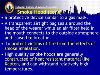 Malaysian Institute of Aviation Technology
Smoke Hood (cont)
• a protective device similar to a gas mask.
• A transparent airtight bag seals around the
head of the wearer while an air filter held in
the mouth connects to the outside atmosphere
and is used to breathe.
• to protect victims of fire from the effects of
smoke inhalation.
• High quality smoke hoods are generally
constructed of heat resistant material like
Kapton, and can withstand relatively high
temperatures.
 