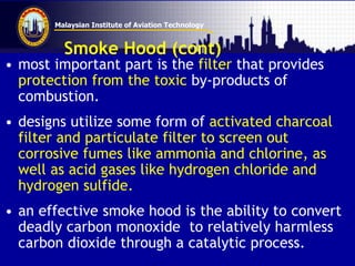 Malaysian Institute of Aviation Technology
Smoke Hood (cont)
• most important part is the filter that provides
protection from the toxic by-products of
combustion.
• designs utilize some form of activated charcoal
filter and particulate filter to screen out
corrosive fumes like ammonia and chlorine, as
well as acid gases like hydrogen chloride and
hydrogen sulfide.
• an effective smoke hood is the ability to convert
deadly carbon monoxide to relatively harmless
carbon dioxide through a catalytic process.
 