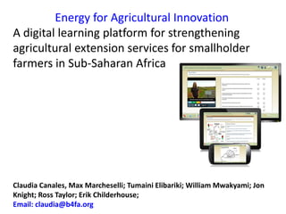 Energy for Agricultural Innovation
A digital learning platform for strengthening
agricultural extension services for smallholder
farmers in Sub-Saharan Africa
Claudia Canales, Max Marcheselli; Tumaini Elibariki; William Mwakyami; Jon
Knight; Ross Taylor; Erik Childerhouse;
Email: claudia@b4fa.org
 