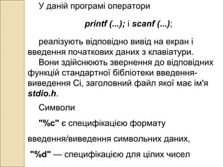 У даній програмі оператори
printf (...); і scanf (...);
реалізують відповідно вивід на екран і
введення початкових даних з клавіатури.
Вони здійснюють звернення до відповідних
функцій стандартної бібліотеки введення-
виведення Сі, заголовний файл якої має ім'я
stdio.h.
Символи
"%c" є специфікацією формату
введення/виведення символьних даних,
"%d" — специфікацією для цілих чисел
 