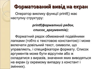 Форматований вивід на екранФорматований вивід на екран
Оператор виклику функції printf() має
наступну структуру:
printf(форматний рядок,
список_аргументів);
Форматний рядок обмежений подвійними
лапками (тобто є текстовою константою) і може
включати довільний текст, символи, що
управляють, і специфікатори формату. Список
аргументів може бути відсутнім або ж
складатися з виразів, значення яких виводяться
на екран (у окремому випадку з констант і
змінних).
 