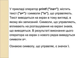У прикладі оператор printf ("nа="); містить
текст ("а=") і символи ("n"), що управляють.
Текст виводиться на екран в тому вигляді, в
якому він записаний. Символи, що управляють,
впливають на розташування на екрані знаків,
що виводяться. В результаті виконання цього
оператора на екран з нового рядка виведуться
символи а=.
Ознакою символу, що управляє, є значок .
 