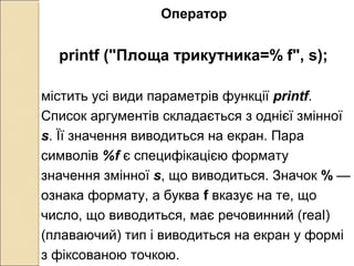 Оператор
printf ("Площа трикутника=% f", s);
містить усі види параметрів функції printf.
Список аргументів складається з однієї змінної
s. Її значення виводиться на екран. Пара
символів %f є специфікацією формату
значення змінної s, що виводиться. Значок % —
ознака формату, а буква f вказує на те, що
число, що виводиться, має речовинний (real)
(плаваючий) тип і виводиться на екран у формі
з фіксованою точкою.
 