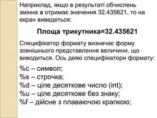 Наприклад, якщо в результаті обчислень
змінна s отримає значення 32,435621, то на
екран виведеться:
Площа трикутника=32.435621
Специфікатор формату визначає форму
зовнішнього представлення величини, що
виводиться. Ось деякі специфікатори формату:
%c – символ;
%s – строчка;
%d – ціле десяткове число (int);
%u – ціле десяткове без знаку;
%f – дійсне з плаваючою крапкою;
 