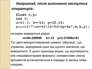 Наприклад, після виконання наступних
операторів:
на екран виведеться рядок:
m=84.299999 k=-12 p=3.21500e+01
Тут двічі використовуваний символ табуляції , що
управляє, відокремив один від одного значення, що
виводилися. З цього прикладу видно, що відповідність
між специфікаторами формату і елементами списку
аргументів встановлюється в порядку їх запису зліва
направо.
 