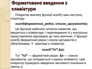 Форматоване введення зФорматоване введення з
клавіатуриклавіатури
Оператор виклику функції scanf() має наступну
структуру:
scanf(форматний_рядок, список_аргументів);
Ця функція здійснює читання символів, що
вводяться з клавіатури, і перетворення їх у внутрішнє
представлення відповідно до типу величин. У функції
scanf() форматний рядок і список аргументів є
обов'язковим. У прикладі є оператор:
scanf("%f",&a);
Тут "%f" — форматний рядок; &а — список
аргументів, що складається з одного елементу. Цей
оператор проводить введення числового значення в
змінну а.
 