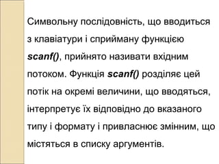Символьну послідовність, що вводиться
з клавіатури і сприйману функцією
scanf(), прийнято називати вхідним
потоком. Функція scanf() розділяє цей
потік на окремі величини, що вводяться,
інтерпретує їх відповідно до вказаного
типу і формату і привласнює змінним, що
містяться в списку аргументів.
 