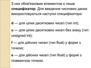 З них обов'язковим елементом є лише
специфікатор. Для введення числових даних
використовуються наступні специфікатори:
d — для цілих десяткових чисел (тип int);
u — для цілих десяткових чисел без знаку (тип
unsigned int);
f — для дійсних чисел (тип float) у формі з
точкою;
е — для дійсних чисел (тип float) у формі з
плаваючою точкою.
 