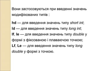 Вони застосовуються при введенні значень
модифікованих типів :
hd — для введення значень типу short int;
ld — для введення значень типу long int;
lf, le — для введення значень типу double у
формі з фіксованою і плаваючою точкою;
Lf, Le — для введення значень типу long
double у формі з точкою.
 
