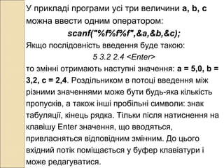 У прикладі програми усі три величини а, b, c
можна ввести одним оператором:
scanf("%f%f%f",&a,&b,&c);
Якщо послідовність введення буде такою:
5 3.2 2.4 <Enter>
то змінні отримають наступні значення: а = 5,0, b =
3,2, с = 2,4. Роздільником в потоці введення між
різними значеннями може бути будь-яка кількість
пропусків, а також інші пробільні символи: знак
табуляції, кінець рядка. Тільки після натиснення на
клавішу Enter значення, що вводяться,
привласняться відповідним змінним. До цього
вхідний потік поміщається у буфер клавіатури і
може редагуватися.
 
