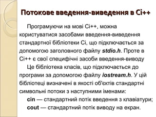 Потокове введення-виведення в Сі++Потокове введення-виведення в Сі++
Програмуючи на мові Сі++, можна
користуватися засобами введення-виведення
стандартної бібліотеки Сі, що підключається за
допомогою заголовного файлу stdio.h. Проте в
Сі++ є свої специфічні засоби введення-виводу
Це бібліотека класів, що підключається до
програми за допомогою файлу iostream.h. У цій
бібліотеці визначені в якості об'єктів стандартні
символьні потоки з наступними іменами:
сin — стандартний потік введення з клавіатури;
cout — стандартний потік виводу на екран.
 