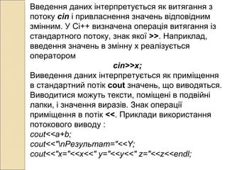 Введення даних інтерпретується як витягання з
потоку сin і привласнення значень відповідним
змінним. У Сі++ визначена операція витягання із
стандартного потоку, знак якої >>. Наприклад,
введення значень в змінну х реалізується
оператором
cin>>x;
Виведення даних інтерпретується як приміщення
в стандартний потік cout значень, що виводяться.
Виводитися можуть тексти, поміщені в подвійні
лапки, і значення виразів. Знак операції
приміщення в потік <<. Приклади використання
потокового виводу :
cout<<a+b;
соut<<"nРезультат="<<Y;
cout<<"x="<<x<<" y="<<y<<" z="<<z<<endl;
 